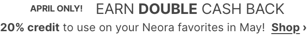 APRIL ONLY! EARN DOUBLE CASH BACK: 20% credit to use on your Neora favorites in May! Shop Now.